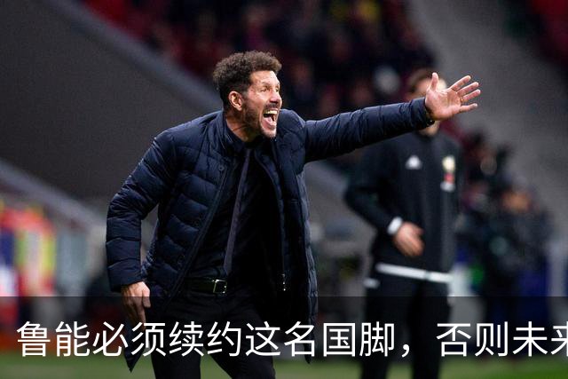 鲁能必须续约这名国脚，否则未来将面临遗憾